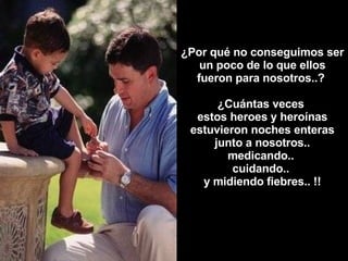 ¿Por qué no conseguimos ser un poco de lo que ellos fueron para nosotros..?  ¿Cuántas veces  estos heroes y heroínas estuvieron noches enteras junto a nosotros.. medicando..  cuidando..  y midiendo fiebres.. !! 