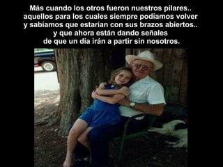 Más cuando los otros fueron nuestros pilares..  aquellos para los cuales siempre podíamos volver  y sabíamos que estarían con sus brazos abiertos..  y que ahora están dando señales  de que un día irán a partir sin nosotros. 