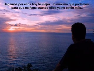 Hagamos por ellos hoy lo mejor.. lo máximo que podemos.. para que mañana cuando ellos ya no estén más.. 