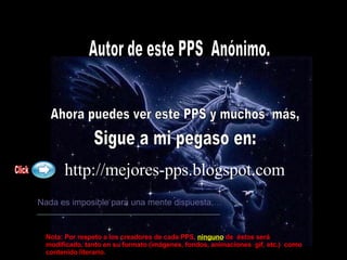 Autor de este PPS  Anónimo. Ahora puedes ver este PPS y muchos  más, Sigue a mi pegaso en: http://mejores-pps.blogspot.com   Nada es imposible para una mente dispuesta,… Click Nota: Por respeto a los creadores de cada PPS,   ninguno  de  éstos será modificado, tanto en su formato (imágenes, fondos, animaciones  gif, etc.)  como contenido literario. 