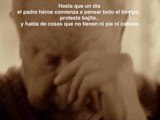 Hasta que un dia  el padre héroe comienza a pensar todo el tiempo..  protesta bajito..  y habla de cosas que no tienen ni pie ni cabeza. 