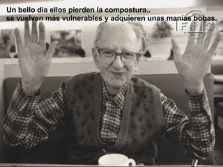 Un bello dia ellos pierden la compostura..  se vuelven más vulnerables y adquieren unas manías bobas. 