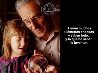 Tienen muchos kilómetros andados  y saben todo..  y lo que no saben  lo inventan. 