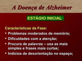 A Doença de Alzheimer Características da Fase:   Problemas moderados de memória; Dificuldades com a atenção; Procura de palavras – usa as mais simples e frases mais curtas; Indícios de desorientação no espaço; ESTÁGIO INICIAL  