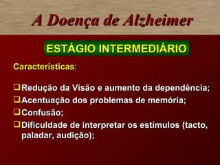 Características : Redução da Visão e aumento da dependência; Acentuação dos problemas de memória; Confusão; Dificuldade de interpretar os estímulos (tacto, paladar, audição); A Doença de Alzheimer ESTÁGIO INTERMEDIÁRIO 