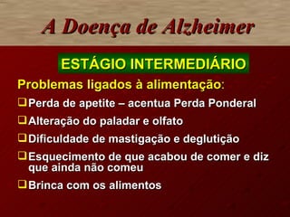 Problemas ligados à alimentação : Perda de apetite – acentua Perda Ponderal Alteração do paladar e olfato Dificuldade de mastigação e deglutição  Esquecimento de que acabou de comer e diz que ainda não comeu Brinca com os alimentos A Doença de Alzheimer ESTÁGIO INTERMEDIÁRIO 