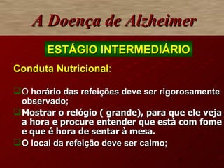 Conduta Nutricional : O  horário das refeições deve ser rigorosamente observado; Mostrar o relógio ( grande), para que ele veja a hora e procure entender que está com fome e que é hora de sentar à mesa. O local da refeição deve ser calmo; A Doença de Alzheimer ESTÁGIO INTERMEDIÁRIO 