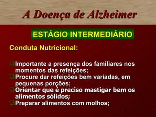Conduta Nutricional: Importante a presença dos familiares nos momentos das refeições; Procure dar refeições bem variadas, em pequenas porçõe s; Orientar que é preciso mastigar bem os alimentos sólidos ; Preparar alimentos com molhos; A Doença de Alzheimer ESTÁGIO INTERMEDIÁRIO 
