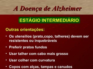 A Doença de Alzheimer Outras orientações: Os utensílios (prato,copo, talheres) devem ser resistentes ou inquebráveis Preferir pratos fundos Usar talher com cabo mais grosso Usar colher com curvatura  Copos com alças, tampas e canudos ESTÁGIO INTERMEDIÁRIO 