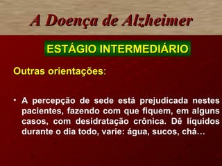 A Doença de Alzheimer Outras orientações : A  percepção de sede está prejudicada nestes pacientes, fazendo com que fiquem, em alguns casos, com desidratação crônica. Dê líquidos durante o dia todo, varie: água, sucos, chá … ESTÁGIO INTERMEDIÁRIO 