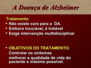 A Doença de Alzheimer   Tratamento: Não existe cura para a  DA. Embora incurável, é tratável Exige intervenção multidisciplinar OBJETIVOS DO TRATAMENTO : Controlar os sintomas  melhorar a qualidade de vida do paciente o máximo possível . 