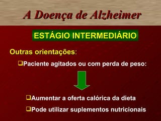 A Doença de Alzheimer ESTÁGIO INTERMEDIÁRIO Outras orientações : Paciente agitados ou com perda de peso:  Aumentar a oferta calórica da dieta Pode utilizar suplementos nutricionais 