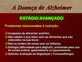 Problemas relacionados à nutrição: Incapazes de alimentar sozinho; Não sabem o que fazer com os alimentos que são colocados na sua boca; Não se lembra de como usar os talheres; Disfagia (dificuldade para deglutir), evoluindo para uso de sonda enteral, gastrostomia ou jejunostomia. Solicitar avaliação da Deglutição ( Fonoaudiólogo) A Doença de Alzheimer ESTÁGIO AVANÇADO 