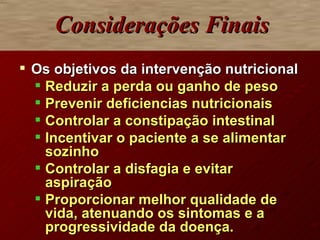 Considerações Finais Os objetivos da intervenção nutricional  Reduzir a perda ou ganho de peso Prevenir deficiencias nutricionais Controlar a constipação intestinal Incentivar o paciente a se alimentar sozinho Controlar a disfagia e evitar aspiração Proporcionar melhor qualidade de vida, atenuando os sintomas e a progressividade da doença. 