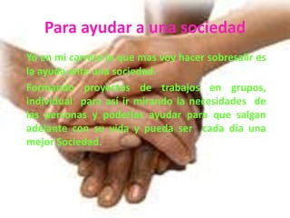 Para ayudar a una sociedadYo en mi carrera lo que mas voy hacer sobresalir es la ayuda ante una sociedad.	Formando proyectos de trabajos en grupos, individual  para así ir mirando la necesidades  de las personas y poderlas ayudar para que salgan adelante con su vida y pueda ser  cada día una mejor Sociedad.