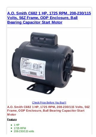 A.O. Smith C682 1 HP, 1725 RPM, 208-230/115
Volts, 56Z Frame, ODP Enclosure, Ball
Bearing Capacitor Start Motor
Check Price Before You Buy!!!
A.O. Smith C682 1 HP, 1725 RPM, 208-230/115 Volts, 56Z
Frame, ODP Enclosure, Ball Bearing Capacitor Start
Motor
Feature
1 HP
1725 RPM
208-230/115 volts
 