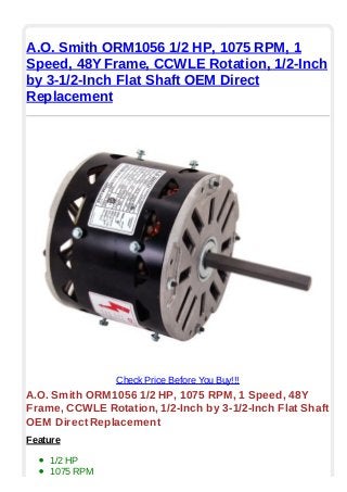A.O. Smith ORM1056 1/2 HP, 1075 RPM, 1
Speed, 48Y Frame, CCWLE Rotation, 1/2-Inch
by 3-1/2-Inch Flat Shaft OEM Direct
Replacement
Check Price Before You Buy!!!
A.O. Smith ORM1056 1/2 HP, 1075 RPM, 1 Speed, 48Y
Frame, CCWLE Rotation, 1/2-Inch by 3-1/2-Inch Flat Shaft
OEM Direct Replacement
Feature
1/2 HP
1075 RPM
 