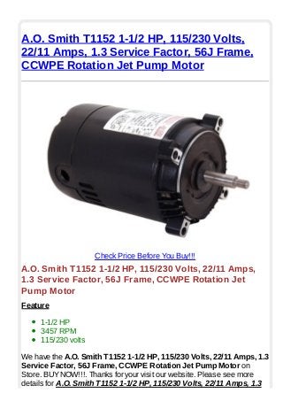 A.O. Smith T1152 1-1/2 HP, 115/230 Volts,
22/11 Amps, 1.3 Service Factor, 56J Frame,
CCWPE Rotation Jet Pump Motor
Check Price Before You Buy!!!
A.O. Smith T1152 1-1/2 HP, 115/230 Volts, 22/11 Amps,
1.3 Service Factor, 56J Frame, CCWPE Rotation Jet
Pump Motor
Feature
1-1/2 HP
3457 RPM
115/230 volts
We have the A.O. Smith T1152 1-1/2 HP, 115/230 Volts, 22/11 Amps, 1.3
Service Factor, 56J Frame, CCWPE Rotation Jet Pump Motor on
Store. BUYNOW!!!. Thanks for your visit our website. Please see more
details for A.O. Smith T1152 1-1/2 HP, 115/230 Volts, 22/11 Amps, 1.3
 