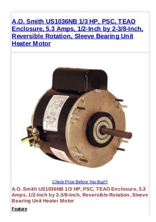 A.O. Smith US1036NB 1/3 HP, PSC, TEAO
Enclosure, 5.3 Amps, 1/2-Inch by 2-3/8-Inch,
Reversible Rotation, Sleeve Bearing Unit
Heater Motor
Check Price Before You Buy!!!
A.O. Smith US1036NB 1/3 HP, PSC, TEAO Enclosure, 5.3
Amps, 1/2-Inch by 2-3/8-Inch, Reversible Rotation, Sleeve
Bearing Unit Heater Motor
Feature
 