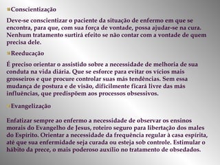 Conscientização Deve-se conscientizar o paciente da situação de enfermo em que se encontra, para que, com sua força de vontade, possa ajudar-se na cura. Nenhum tratamento surtirá efeito se não contar com a vontade de quem precisa dele.  Reeducação É preciso orientar o assistido sobre a necessidade de melhoria de sua conduta na vida diária. Que se esforce para evitar os vícios mais grosseiros e que procure controlar suas más tendências. Sem essa mudança de postura e de visão, dificilmente ficará livre das más influências, que predispõem aos processos obsessivos. Evangelização Enfatizar sempre ao enfermo a necessidade de observar os ensinos morais do Evangelho de Jesus, roteiro seguro para libertação dos males do Espírito. Orientar a necessidade da frequência regular à casa espírita, até que sua enfermidade seja curada ou esteja sob controle. Estimular o hábito da prece, o mais poderoso auxílio no tratamento de obsedados.  