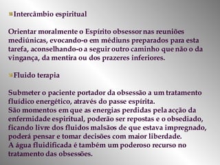 Intercâmbio espiritual Orientar moralmente o Espírito obsessor nas reuniões mediúnicas, evocando-o em médiuns preparados para esta tarefa, aconselhando-o a seguir outro caminho que não o da vingança, da mentira ou dos prazeres inferiores.  Fluido terapia  Submeter o paciente portador da obsessão a um tratamento fluídico energético, através do passe espírita.  São momentos em que as energias perdidas pela acção da enfermidade espiritual, poderão ser repostas e o obsediado, ficando livre dos fluidos malsãos de que estava impregnado, poderá pensar e tomar decisões com maior liberdade.  A água fluidificada é também um poderoso recurso no tratamento das obsessões.  