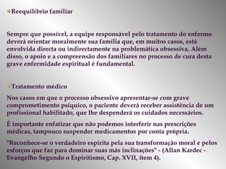 Reequilíbrio familiar Sempre que possível, a equipe responsável pelo tratamento do enfermo deverá orientar moralmente sua família que, em muitos casos, está envolvida directa ou indirectamente na problemática obsessiva. Além disso, o apoio e a compreensão dos familiares no processo de cura desta grave enfermidade espiritual é fundamental.  Tratamento médico Nos casos em que o processo obsessivo apresentar-se com grave comprometimento psíquico, o paciente deverá receber assistência de um profissional habilitado, que lhe despenderá os cuidados necessários.  É importante enfatizar que não podemos interferir nas prescrições médicas, tampouco suspender medicamentos por conta própria.  "Reconhece-se o verdadeiro espírita pela sua transformação moral e pelos esforços que faz para dominar suas más inclinações" - (Allan Kardec - Evangelho Segundo o Espiritismo, Cap. XVII, item 4).  