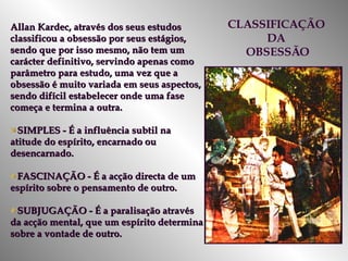Allan Kardec, através dos seus estudos classificou a obsessão por seus estágios, sendo que por isso mesmo, não tem um carácter definitivo, servindo apenas como parâmetro para estudo, uma vez que a obsessão é muito variada em seus aspectos, sendo difícil estabelecer onde uma fase começa e termina a outra.  SIMPLES - É a influência subtil na atitude do espírito, encarnado ou desencarnado. FASCINAÇÃO - É a acção directa de um espírito sobre o pensamento de outro. SUBJUGAÇÃO - É a paralisação através da acção mental, que um espírito determina sobre a vontade de outro. CLASSIFICAÇÃO  DA  OBSESSÃO 