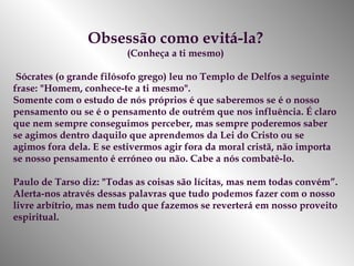 Obsessão como evitá-la? (Conheça a ti mesmo) Sócrates (o grande filósofo grego) leu no Templo de Delfos a seguinte frase: "Homem, conhece-te a ti mesmo".  Somente com o estudo de nós próprios é que saberemos se é o nosso pensamento ou se é o pensamento de outrém que nos influência. É claro que nem sempre conseguimos perceber, mas sempre poderemos saber se agimos dentro daquilo que aprendemos da Lei do Cristo ou se agimos fora dela. E se estivermos agir fora da moral cristã, não importa se nosso pensamento é erróneo   ou não. Cabe a nós combatê-lo.  Paulo de Tarso diz: "Todas as coisas são lícitas, mas nem todas convém”. Alerta-nos através dessas palavras que tudo podemos fazer com o nosso livre arbítrio, mas nem tudo que fazemos se reverterá em nosso proveito espiritual.  