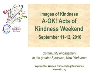 Images of Kindness
A-OK! Acts of
Kindness Weekend
September 11-12, 2010
Community engagement
in the greater Syracuse, New York area
A project of Women Transcending Boundaries
www.wtb.org
 