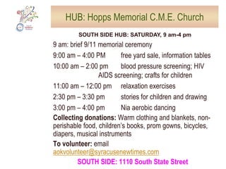 HUB: University U. Methodist ChurchDOWNTOWN HUB: Saturday, 9 am-4 pm; Sunday, 9 am-12 pmSATURDAY 9 am: Brief 9/11 memorial service10:00 am – 11:00 am: try out musical instruments10:00 am – 12:00 pm: Food Bank demonstration10:00 am – 2:00 pm: Information tables; blood pressure screening, 	HIV testing, free legal advice and credit reviews11:00 am – 12:00 pm: children’s craft activities; jazz on the front steps  SUNDAY, 9 -10 am: community breakfast10:00 am – 12:00 pm: blood pressure screening; crafts for kids; bake cookies to take to nearby first respondersNeeded: Volunteers, food, snacksCollecting donations: Warm clothing and blankets, non-perishable food, children’s books, prom gowns, bicycles, diapers, musical instrumentsTo volunteer: email aokvolunteer@syracusenewtimes.comDOWNTOWN: 1085 East Genesee Street