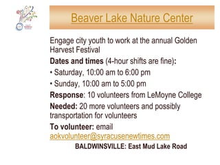 HUB: Mary Nelson’s Youth CenterSOUTH SIDE HUB: SATURDAY & SUNDAY, 9 am-4 pmSATURDAY: 9 am: Brief 9/11 memorial ceremony10:00 am – 2:00 pm: crafts for kids; make cards for victims of Gulf oil spill12:00 pm – 1:00 pm: poetry for adults and children12:00 pm – 4:00 pm: practicing fundamentals of gold2:00 pm – 4:00 pm: music and origami for childrenSUNDAY10:00 am – 4:00 pm: open for people to check in while working at nearby sites12:00 pm – 4:00 pm: practicing fundamentals of golf12:30 pm – 1:30 pm: relaxation activity1:00 pm – 2:00 pm: NIA aerobic dancing2:30 pm – 3:30 pm:	storytelling and drawingNeeded: volunteers, food, snacksCollecting donations: Warm clothing and blankets, non-perishable food, children’s books, prom gowns, bicycles, diapers, musical instrumentsTo volunteer: email aokvolunteer@syracusenewtimes.comSOUTH SIDE: 2849 South Salina Street