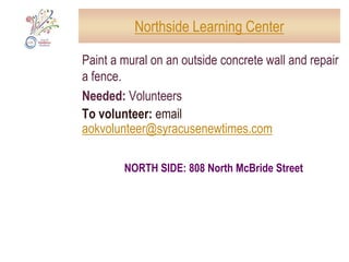 Jowonio SchoolConstruct a children’s labyrinth, tidy up the school’s outdoor spaces, including Trike Town, recruit volunteers for respite programsNeeded: Volunteer labor, food (lunches, snacks, drinks), work gloves, shovels, 10 cubic yards of topsoil, 5 cubic yards of mulch, 120 square feet of so, bulbs, truck to haul materials beforehand, one-day rental of Dingo-type equipment, 2 sturdy benchesDates and times: Saturday and Sunday, 12 noon – 5:00 pmTo volunteer: email aokvolunteer@syracusenewtimes.comDOWNTOWN: 3049 East Genesee Street