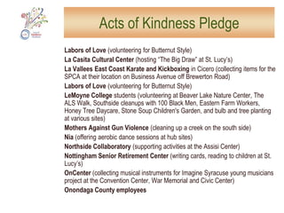 The Zen CenterHelp with preparations for the 200th Anniversary of the Forman House, built in 1810 by Joshua Forman, first mayor of the Village of Syracuse; clear the woods and brush around a large sculpture that is meant to be viewed from Onondaga Creek. Note: This sculpture is a public art piece created by Cayuga-Seneca artist Tom Huff, a resident of the Onondaga Nation, commissioned by the Zen Center. It is envisioned as the first in a series called "Art Along the Creek." Funding for the Huff sculpture has been received from the Gifford Foundation, the Allyn Foundation, and the Alex Nason Foundation.Needed: 10 volunteers, use of trimmers, scythes, several gas-powered weed-eaters, gloves, other tools for clearing and beautifying the land.  Will provide: finger food and drinks; donations of paper cups will be appreciated.Date and time: Saturday, 9:00-11:30 am and 1:30-4:00 pm (people may volunteer for either or both time periods).Response: SUNY ESF volunteers will remove invasive species.To volunteer: email aokvolunteer@syracusenewtimes.comSOUTH SIDE: 266 West Seneca Turnpike