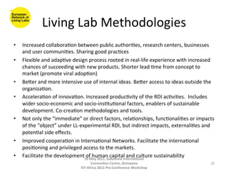 Living	
  Lab	
  Methodologies
                                              	
  
•    Increased	
  collabora8on	
  between	
  public	
  authori8es,	
  research	
  centers,	
  businesses	
  
     and	
  user	
  communi8es.	
  Sharing	
  good	
  prac8ces	
  
•    Flexible	
  and	
  adap8ve	
  design	
  process	
  rooted	
  in	
  real-­‐life	
  experience	
  with	
  increased	
  
     chances	
  of	
  succeeding	
  with	
  new	
  products.	
  Shorter	
  lead	
  8me	
  from	
  concept	
  to	
  
     market	
  (promote	
  viral	
  adop8on)	
  
•    Beger	
  and	
  more	
  intensive	
  use	
  of	
  internal	
  ideas.	
  Beger	
  access	
  to	
  ideas	
  outside	
  the	
  
     organiza8on.	
  	
  
•    Accelera8on	
  of	
  innova8on.	
  Increased	
  produc8vity	
  of	
  the	
  RDI	
  ac8vi8es.	
  	
  Includes	
  
     wider	
  socio-­‐economic	
  and	
  socio-­‐ins8tu8onal	
  factors,	
  enablers	
  of	
  sustainable	
  
     development.	
  Co-­‐crea8on	
  methodologies	
  and	
  tools.	
  
•    Not	
  only	
  the	
  “immediate”	
  or	
  direct	
  factors,	
  rela8onships,	
  func8onali8es	
  or	
  impacts	
  
     of	
  the	
  “object”	
  under	
  LL-­‐experimental	
  RDI,	
  but	
  indirect	
  impacts,	
  externali8es	
  and	
  
     poten8al	
  side	
  eﬀects.	
  
•    Improved	
  coopera8on	
  in	
  Interna8onal	
  Networks.	
  Facilitate	
  the	
  interna8onal	
  
     posi8oning	
  and	
  privileged	
  access	
  to	
  the	
  markets.	
  	
  
•    Facilitate	
  the	
  development	
  of	
  human	
  aborone	
  Interna(onal	
  
                                              10	
  May	
  2011,	
  G
                                                                      capital	
  and	
  culture	
  sustainability	
  
                                                  Conven(on	
  Centre,	
  Botswana	
                                          10	
  
                                          IST-­‐Africa	
  2011	
  Pre-­‐Conference	
  Workshop	
  
 