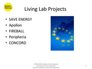 Living	
  Lab	
  Projects	
  
                                         	
  
•    SAVE	
  ENERGY	
  
•    Apollon	
  
•    FIREBALL	
  
•    Peripheria	
  	
  
•    CONCORD	
  



                        10	
  May	
  2011,	
  Gaborone	
  Interna(onal	
  
                              Conven(on	
  Centre,	
  Botswana	
                 14	
  
                      IST-­‐Africa	
  2011	
  Pre-­‐Conference	
  Workshop	
  
 