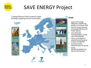 SAVE	
  ENERGY	
  Project
                                                  	
  
5	
  Energy	
  Eﬃciency	
  Pilots	
  located	
  at	
  public	
  
buildings	
  supplying	
  services	
  to	
  the	
  public	
        Goals:	
  
                                                                   	
  
                                                                   •      Smart	
  ICT	
  Energy	
  
                                                                          Eﬃciency	
  model	
  and	
  
                                                                          plaporm	
  aiming	
  at	
  20%	
  
                                                                   •      Serious	
  Game	
  focused	
  
                                                                          on	
  Energy	
  Eﬃciency	
  at	
  
                                                                          Public	
  Spaces	
  
                                                                   •      User	
  behavior	
  
                                                                          transforma8on.	
  Living	
  	
  
                                                                          Lab	
  methodology	
  
                                                                   •      Pilots	
  commiged	
  to	
  
                                                                          extend	
  results	
  beyond	
  
                                                                          project	
  comple8on	
  
                                                                   •      European	
  wide	
  
                                                                          dissemina8on	
  of	
  results      	
  
                                                                   •      Policy	
  
                                                                          Recommenda8ons	
  to	
  
                                                                          the	
  EU	
  Commission	
  




                                                                                                       15	
  
 
