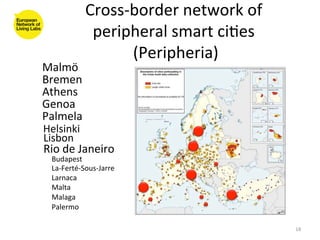Cross-­‐border	
  network	
  of	
  
                  peripheral	
  smart	
  ci8es	
  
                         (Peripheria)  	
  
Malmö	
  
Bremen	
  
Athens	
  
Genoa	
  
Palmela	
  
Helsinki	
  
Lisbon	
  
Rio	
  de	
  Janeiro	
  
  Budapest	
  
  La-­‐Ferté-­‐Sous-­‐Jarre	
  
  Larnaca	
  
  Malta	
  
  Malaga	
  
  Palermo	
  

                                                       18	
  
 