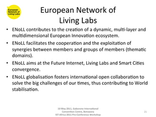 European	
  Network	
  of	
  
                            Living	
  Labs	
  
•  ENoLL	
  contributes	
  to	
  the	
  crea8on	
  of	
  a	
  dynamic,	
  mul8-­‐layer	
  and	
  
   mul8dimensional	
  European	
  Innova8on	
  ecosystem.	
  
•  ENoLL	
  facilitates	
  the	
  coopera8on	
  and	
  the	
  exploita8on	
  of	
  
   synergies	
  between	
  members	
  and	
  groups	
  of	
  members	
  (thema8c	
  
   domains).	
  
•  ENoLL	
  aims	
  at	
  the	
  Future	
  Internet,	
  Living	
  Labs	
  and	
  Smart	
  Ci8es	
  
   convergence.	
  
•  ENoLL	
  globalisa8on	
  fosters	
  interna8onal	
  open	
  collabora8on	
  to	
  
   solve	
  the	
  big	
  challenges	
  of	
  our	
  8mes,	
  thus	
  contribu8ng	
  to	
  World	
  
   stabilisa8on.	
  


                                    10	
  May	
  2011,	
  Gaborone	
  Interna(onal	
  
                                          Conven(on	
  Centre,	
  Botswana	
                    21	
  
                                  IST-­‐Africa	
  2011	
  Pre-­‐Conference	
  Workshop	
  
 