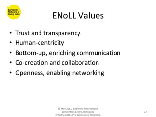 ENoLL	
  Values	
  
•    Trust	
  and	
  transparency	
  
•    Human-­‐centricity	
  
•    Bogom-­‐up,	
  enriching	
  communica8on	
  	
  
•    Co-­‐crea8on	
  and	
  collabora8on	
  
•    Openness,	
  enabling	
  networking	
  



                        10	
  May	
  2011,	
  Gaborone	
  Interna(onal	
  
                              Conven(on	
  Centre,	
  Botswana	
                 22	
  
                      IST-­‐Africa	
  2011	
  Pre-­‐Conference	
  Workshop	
  
 