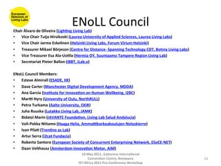 ENoLL	
  Council
                                                           	
  
Chair	
  Álvaro	
  de	
  Oliveira	
  (Ligh(ng	
  Living	
  Lab)	
  
•  Vice	
  Chair	
  Tuija	
  Hirvikoski	
  (Laurea	
  University	
  of	
  Applied	
  Sciences,	
  Laurea	
  Living	
  Labs)	
  
•  Vice	
  Chair	
  Jarmo	
  Eskelinen	
  (Helsinki	
  Living	
  Labs,	
  Forum	
  Virium	
  Helsinki)	
  
•  Treasurer	
  Mikael	
  Börjeson	
  (Centre	
  for	
  Distance-­‐	
  Spanning	
  Technology	
  CDT,	
  Botnia	
  Living	
  Labs)	
  
•  Vice	
  Treasurer	
  Esa	
  Ala-­‐Uo(la	
  (Hermia	
  OY,	
  Suuntaamo	
  Tampere	
  Region	
  Living	
  Lab)	
  
•  Secretariat	
  Pieter	
  Ballon	
  (IBBT,	
  iLab.o)	
  
	
  
ENoLL	
  Council	
  Members:	
  
•  Esteve	
  Almirall	
  (ESADE,	
  IIK)	
  
•  Dave	
  Carter	
  (Manchester	
  Digital	
  Development	
  Agency,	
  MDDA)	
  
•  Ana	
  Garcia	
  (Ins(tute	
  for	
  Innova(on	
  on	
  Human	
  Wellbeing,	
  I2BC)	
  
•  Mare	
  Hyry	
  (University	
  of	
  Oulu,	
  NorthRULL)	
  
•  Petra	
  Turkama	
  (Aalto	
  University,	
  CKIR)	
  
•  Juha	
  Ruuska	
  (Lutakko	
  Living	
  Lab,	
  JAMK)	
  
•  Bidatzi	
  Marin	
  (IAVANTE	
  Founda(on,	
  Living	
  Lab	
  Salud	
  Andalucia)	
  
•  Veli-­‐Pekka	
  Niitamo	
  (Haaga	
  Helia,	
  Ammaekorkeakoulujen	
  Neloskierre)	
  
•  Ivan	
  Pila(	
  (Tren(no	
  as	
  Lab)	
  
•  Artur	
  Serra	
  (i2cat	
  Fundacio)	
  
•  Roberto	
  Santoro	
  (European	
  Society	
  of	
  Concurrent	
  Enterprising	
  Network,	
  ESoCE-­‐NET)	
  
•  Daan	
  Velthausz	
  (Amsterdam	
  Innova(on	
  Motor,	
  AIM)	
  
                                                   10	
  May	
  2011,	
  Gaborone	
  Interna(onal	
  
                                                         Conven(on	
  Centre,	
  Botswana	
                                              23	
  
                                                 IST-­‐Africa	
  2011	
  Pre-­‐Conference	
  Workshop	
  
 