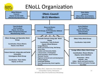 ENoLL	
  Organiza8on	
  
           Mikael	
  Börjeson	
                                                                                                                         Pieter	
  Ballon	
  
              Treasurer	
                                                     ENoLL	
  Council	
                                                         Secretariat	
  
         Deputy:	
  Esa	
  Ala-­‐Uo(la	
                                                                                                      ENoLL	
  Oﬃce:	
  Anna	
  Kivilehto	
  
        (Membership	
  Opera(ons)	
                                          18-­‐21	
  Members	
                                            (Membership	
  Administra(on)	
  




                  Tuija	
  Hirvikoski	
                                                                                                          Jarmo	
  Eskelinen	
  
                                                                                Álvaro	
  de	
  Oliveira	
  
                  Vice-­‐President	
                                                                                                              Vice-­‐President	
  
                                                                                        President	
  
            Deputy:	
  Ana	
  Garcia	
                                                                                                          Deputy:	
  Dave	
  Carter	
  
                                                                    Work	
  Groups.	
  EU	
  Presidencies.	
  Na(onal	
  
         SMEs,	
  Entrepreneurship	
  and	
                                                                                                      Communica(on,	
  	
  
                                                                                        Networks	
  
           Manufacturing.	
  Events	
                                                                                                             Ci(es	
  Network	
  


 ENoLL	
  Strategy	
  and	
  Opera(on	
  Work	
                     Thema(c	
  Domain	
  Living	
  Labs	
  	
  Work	
                    ENoLL	
  Policy	
  Work	
  Group	
  
                  Group	
                                                         Group	
                                                               	
  
                        	
                                                 Coordina(on:	
  Tujia	
  Hirvikoski	
                           Coordina(on:	
  Seija	
  Kulkki	
  
        Coordina(on:	
  Álvaro	
  Oliveira	
                                   Deputy:	
  Mikael	
  Börjeson	
                                       	
  
           Deputy:	
  Jesse	
  Marsh	
                         •    Energy	
  Eﬃciency	
  
                       	
                                      •    Health	
  and	
  Assisted	
  Living.	
  Well	
  Being	
  
                                                               •    Smart	
  Ci(es.	
  	
  
                                                               •    Crea(ve	
  and	
  Interac(ve	
  Media.	
                       Foreign	
  Aﬀairs	
  ENoLL	
  Work	
  Group	
  
                                                                                                                                                               	
  
Future	
  Internet,	
  Living	
  Labs	
  and	
  Social	
       •    e-­‐Government.	
  e-­‐Par(cipa(on	
                               Coordina(on:	
  Álvaro	
  Oliveira	
  
                Innova(on	
                                    •    Social	
  Innova(on.	
  Social	
  Inclusion	
                        Deputy:	
  Jarmo	
  Eskelinen	
  
      Convergence	
  Work	
  Group	
  	
                       •    Thema(c	
  Tourism	
                                                                       	
  


                        	
                                     •    Regional,	
  territorial	
  and	
  rural	
  development	
                 Amsterdam	
  –	
  Africa	
  	
  
         Coordina(on:	
  	
  Pieter	
  Ballon	
                     of	
  Smart	
  Regions	
                                                           Helsinki	
  –	
  Asia	
  	
  
             Deputy:	
  Jo	
  Pierson	
                        •    Sustainable	
  Mobility	
                                        Lisbon	
  -­‐	
  North	
  and	
  South	
  America	
  
                                                               •    Smart	
  Manufacturing.	
  Smart	
  Logis(cs.	
               Ljubljana	
  -­‐	
  Central	
  and	
  Eastern	
  Europe,	
  
                                                               •    Security	
                                                                           Euro-­‐Med	
  	
  

                                                               	
   10	
  May	
  2011,	
  Gaborone	
  Interna(onal	
  
                                                                     Conven(on	
  Centre,	
  Botswana	
                                                                          24	
  
                                                             IST-­‐Africa	
  2011	
  Pre-­‐Conference	
  Workshop	
  
 