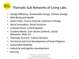 Thema8c	
  Sub	
  Networks	
  of	
  Living	
  Labs	
  
•    Energy	
  Eﬃciency.	
  Sustainable	
  Energy.	
  Climate	
  change	
  
•    Well	
  Being	
  and	
  Health	
  
•    Smart	
  Ci8es.	
  Future	
  Internet.	
  Internet	
  of	
  things.	
  
•    Social	
  Innova8on.	
  Social	
  Inclusion	
  
•    e-­‐Government.	
  e-­‐Par8cipa8on	
  
•    Crea8ve	
  Media.	
  User	
  driven	
  contents.	
  Social	
  
     Networks.	
  Web	
  2.0	
  
•    Thema8c	
  Tourism.	
  Culture	
  Services	
  
•    Territorial	
  and	
  rural	
  development	
  of	
  Smart	
  Regions	
  
•    Sustainable	
  Mobility	
  
•    Industrial	
  and	
  logis8cs	
  development.	
  
•    Security	
  
                             10	
  May	
  2011,	
  Gaborone	
  Interna(onal	
  
                                   Conven(on	
  Centre,	
  Botswana	
                 25	
  
                           IST-­‐Africa	
  2011	
  Pre-­‐Conference	
  Workshop	
  
 