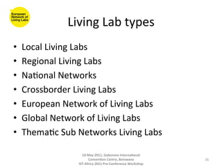Living	
  Lab	
  types
                                         	
  
•    Local	
  Living	
  Labs	
  
•    Regional	
  Living	
  Labs	
  
•    Na8onal	
  Networks	
  	
  
•    Crossborder	
  Living	
  Labs	
  
•    European	
  Network	
  of	
  Living	
  Labs	
  
•    Global	
  Network	
  of	
  Living	
  Labs	
  
•    Thema8c	
  Sub	
  Networks	
  Living	
  Labs	
  

                          10	
  May	
  2011,	
  Gaborone	
  Interna(onal	
  
                                Conven(on	
  Centre,	
  Botswana	
                 26	
  
                        IST-­‐Africa	
  2011	
  Pre-­‐Conference	
  Workshop	
  
 