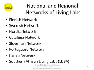 Na8onal	
  and	
  Regional	
  
                   Networks	
  of	
  Living	
  Labs
                                                  	
  
•    Finnish	
  Network	
  
•    Swedish	
  Network	
  
•    Nordic	
  Network	
  
•    Cataluna	
  Network	
  
•    Slovenian	
  Network	
  
•    Portuguese	
  Network	
  
•    Italian	
  Network	
  
•    Southern	
  African	
  Living	
  Labs	
  (LLiSA)	
  
                           10	
  May	
  2011,	
  Gaborone	
  Interna(onal	
  
                                 Conven(on	
  Centre,	
  Botswana	
                 27	
  
                         IST-­‐Africa	
  2011	
  Pre-­‐Conference	
  Workshop	
  
 