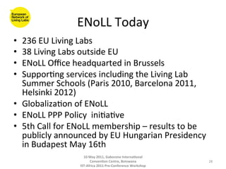 ENoLL	
  Today	
  
•  236	
  EU	
  Living	
  Labs	
  	
  
•  38	
  Living	
  Labs	
  outside	
  EU	
  
•  ENoLL	
  Oﬃce	
  headquarted	
  in	
  Brussels	
  
•  Suppor8ng	
  services	
  including	
  the	
  Living	
  Lab	
  
   Summer	
  Schools	
  (Paris	
  2010,	
  Barcelona	
  2011,	
  
   Helsinki	
  2012)	
  
•  Globaliza8on	
  of	
  ENoLL	
  
•  ENoLL	
  PPP	
  Policy	
  	
  ini8a8ve	
  
•  5th	
  Call	
  for	
  ENoLL	
  membership	
  –	
  results	
  to	
  be	
  
   publicly	
  announced	
  by	
  EU	
  Hungarian	
  Presidency	
  
   in	
  Budapest	
  May	
  16th	
  
                            10	
  May	
  2011,	
  Gaborone	
  Interna(onal	
  
                                  Conven(on	
  Centre,	
  Botswana	
                 28	
  
                          IST-­‐Africa	
  2011	
  Pre-­‐Conference	
  Workshop	
  
 