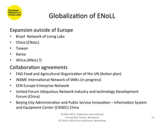 Globaliza8on	
  of	
  ENoLL	
  
Expansion	
  outside	
  of	
  Europe	
  	
  
•    Brazil	
  	
  Network	
  of	
  Living	
  Labs	
  
•    China	
  (CNoLL)	
  
•    Taiwan	
  
•    Korea	
  
•    Africa	
  (ANoLL?)	
  
Collabora8on	
  agreements	
  
•    FAO	
  Food	
  and	
  Agricultural	
  Organiza8on	
  of	
  the	
  UN	
  (Ac8on	
  plan)	
  
•    INSME	
  Interna8onal	
  Network	
  of	
  SMEs	
  (in	
  progress)	
  
•    EEN	
  Europe	
  Enterprise	
  Network	
  
•    United	
  Forum	
  Ubiquitous	
  Network	
  Industry	
  and	
  technology	
  Development	
  
     Forum	
  (China)	
  
•    Beijing	
  City	
  Administra8on	
  and	
  Public	
  Service	
  Innova8on	
  –	
  Informa8on	
  System	
  
     and	
  Equipment	
  Center	
  (CAISEC)	
  China	
  	
  
                                                10	
  May	
  2011,	
  Gaborone	
  Interna(onal	
  
                                                      Conven(on	
  Centre,	
  Botswana	
                          29	
  
                                              IST-­‐Africa	
  2011	
  Pre-­‐Conference	
  Workshop	
  
 