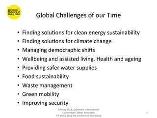 Global	
  Challenges	
  of	
  our	
  Time	
  

•      Finding	
  solu8ons	
  for	
  clean	
  energy	
  sustainability	
  
•      Finding	
  solu8ons	
  for	
  climate	
  change	
  
•      Managing	
  democraphic	
  shiOs	
  
•      Wellbeing	
  and	
  assisted	
  living.	
  Health	
  and	
  ageing	
  
•      Providing	
  safer	
  water	
  supplies	
  
•      Food	
  sustainability	
  
•      Waste	
  management	
  
•      Green	
  mobility	
  
•      Improving	
  security	
  
	
  
                            10	
  May	
  2011,	
  Gaborone	
  Interna(onal	
  
                                  Conven(on	
  Centre,	
  Botswana	
                 3	
  
                          IST-­‐Africa	
  2011	
  Pre-­‐Conference	
  Workshop	
  
 