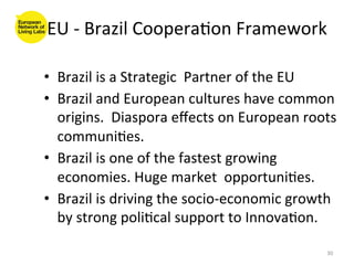 EU	
  -­‐	
  Brazil	
  Coopera8on	
  Framework	
  

•  Brazil	
  is	
  a	
  Strategic	
  	
  Partner	
  of	
  the	
  EU	
  
•  Brazil	
  and	
  European	
  cultures	
  have	
  common	
  
   origins.	
  	
  Diaspora	
  eﬀects	
  on	
  European	
  roots	
  
   communi8es.	
  
•  Brazil	
  is	
  one	
  of	
  the	
  fastest	
  growing	
  
   economies.	
  Huge	
  market	
  	
  opportuni8es.	
  	
  
•  Brazil	
  is	
  driving	
  the	
  socio-­‐economic	
  growth	
  
   by	
  strong	
  poli8cal	
  support	
  to	
  Innova8on.	
  

                                                                    30	
  
 
