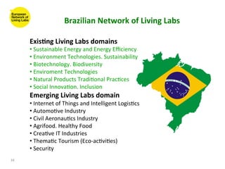 Brazilian	
  Network	
  of	
  Living	
  Labs	
  

         Exis(ng	
  Living	
  Labs	
  domains	
  
         • 	
  Sustainable	
  Energy	
  and	
  Energy	
  Eﬃciency	
  
         • 	
  Environment	
  Technologies.	
  Sustainability	
  
         • 	
  Biotechnology.	
  Biodiversity	
  
         • 	
  Enviroment	
  Technologies	
  
         • 	
  Natural	
  Products	
  Tradi8onal	
  Prac8ces	
  
         • 	
  Social	
  Innova8on.	
  Inclusion	
  
         Emerging	
  Living	
  Labs	
  domain	
  
         • 	
  Internet	
  of	
  Things	
  and	
  Intelligent	
  Logis8cs	
  
         • 	
  Automo8ve	
  Industry	
  
         • 	
  Civil	
  Aeronau8cs	
  Industry	
  
         • 	
  Agrifood.	
  Healthy	
  Food	
  
         • 	
  Crea8ve	
  IT	
  Industries	
  
         • 	
  Thema8c	
  Tourism	
  (Eco-­‐ac8vi8es)	
  
         • 	
  Security	
  
34	
  
 