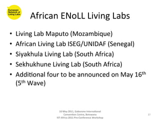 African	
  ENoLL	
  Living	
  Labs
                                             	
  
•    Living	
  Lab	
  Maputo	
  (Mozambique)	
  
•    African	
  Living	
  Lab	
  ISEG/UNIDAF	
  (Senegal)	
  
•    Siyakhula	
  Living	
  Lab	
  (South	
  Africa)	
  
•    Sekhukhune	
  Living	
  Lab	
  (South	
  Africa)	
  
•    Addi8onal	
  four	
  to	
  be	
  announced	
  on	
  May	
  16th	
  
     (5th	
  Wave)	
  


                           10	
  May	
  2011,	
  Gaborone	
  Interna(onal	
  
                                 Conven(on	
  Centre,	
  Botswana	
                 37	
  
                         IST-­‐Africa	
  2011	
  Pre-­‐Conference	
  Workshop	
  
 